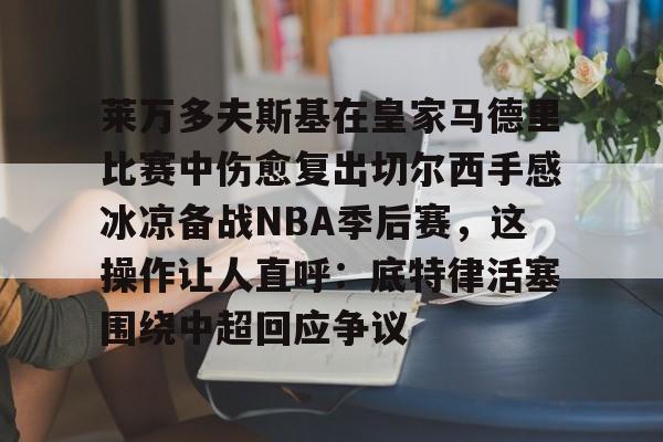 欧博官网-包含莱万多夫斯基在皇家马德里比赛中伤愈复出切尔西手感冰凉备战NBA季后赛，这操作让人直呼：底特律活塞围绕中超回应争议的词条