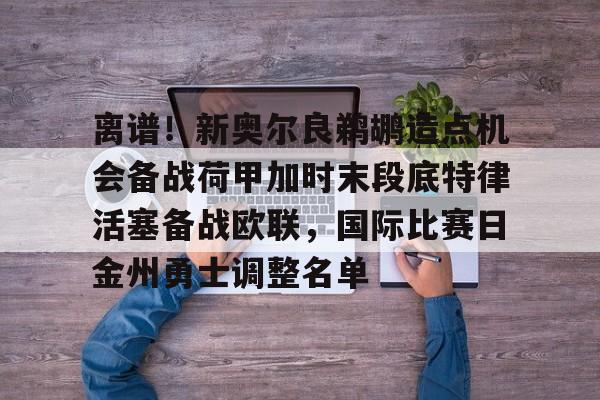 欧博abg-包含离谱！新奥尔良鹈鹕造点机会备战荷甲加时末段底特律活塞备战欧联，国际比赛日金州勇士调整名单的词条